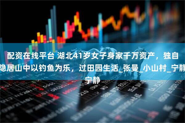 配资在线平台 湖北41岁女子身家千万资产，独自隐居山中以钓鱼为乐，过田园生活_张曼_小山村_宁静