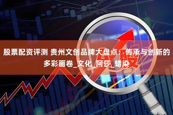 股票配资评测 贵州文创品牌大盘点：传承与创新的多彩画卷_文化_阿莎_蜡染