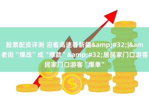 股票配资评测 沿着高速看新疆&#32;|&#32;老街“爆改”成“爆款”&#32;居民家门口游客“爆单”