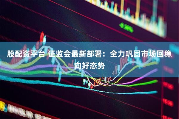 股配资平台 证监会最新部署：全力巩固市场回稳向好态势