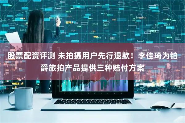 股票配资评测 未拍摄用户先行退款！李佳琦为铂爵旅拍产品提供三种赔付方案