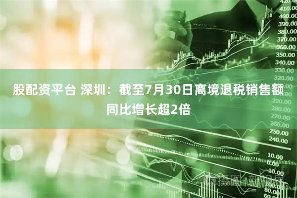 股配资平台 深圳：截至7月30日离境退税销售额同比增长超2倍