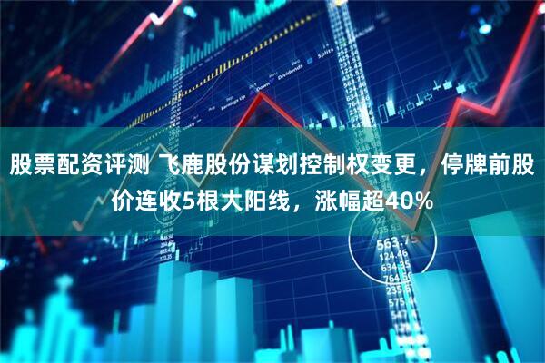 股票配资评测 飞鹿股份谋划控制权变更，停牌前股价连收5根大阳线，涨幅超40%