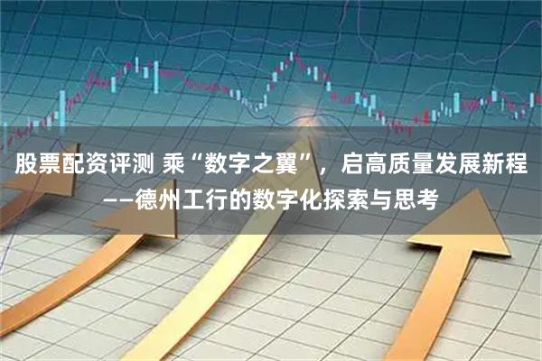 股票配资评测 乘“数字之翼”，启高质量发展新程——德州工行的数字化探索与思考