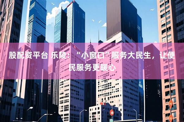 股配资平台 乐陵：“小窗口”服务大民生，让便民服务更暖心