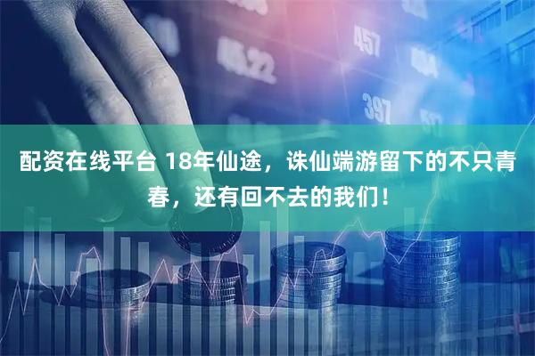 配资在线平台 18年仙途，诛仙端游留下的不只青春，还有回不去的我们！