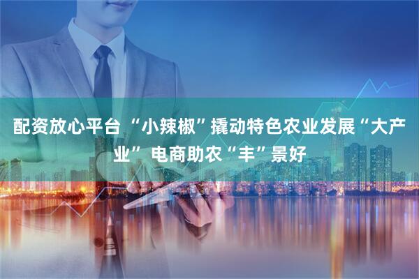配资放心平台 “小辣椒”撬动特色农业发展“大产业” 电商助农“丰”景好